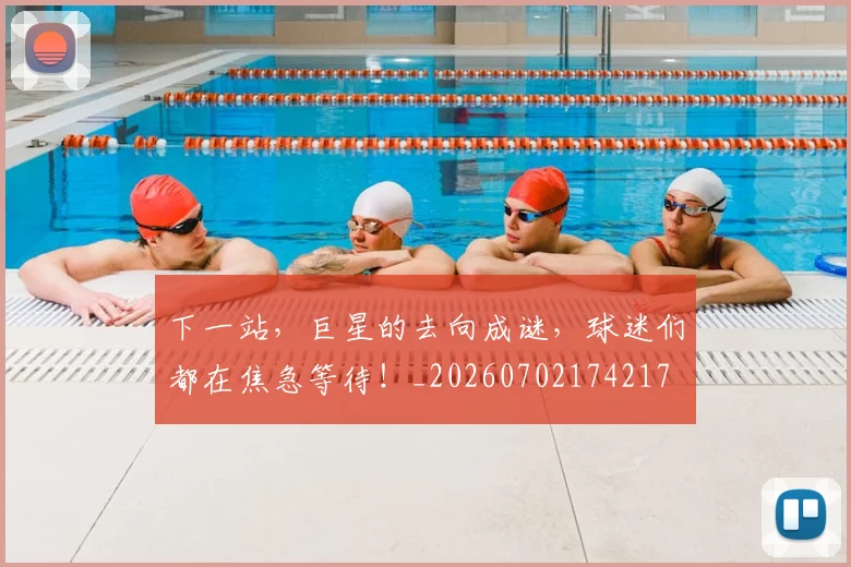 下一站,巨星的去向成谜,球迷们都在焦急等待!_20260702174217