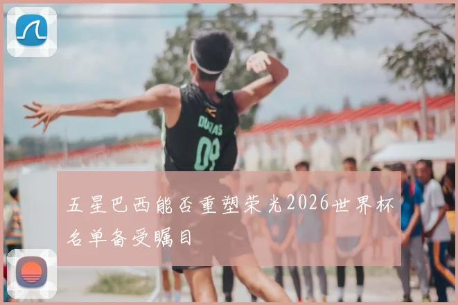 五星巴西能否重塑荣光2026世界杯名单备受瞩目