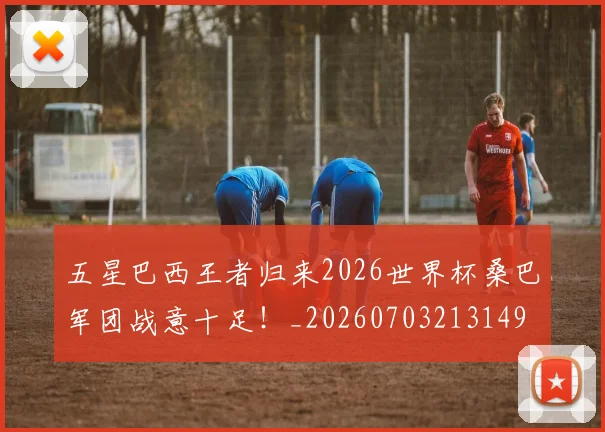 五星巴西王者归来2026世界杯桑巴军团战意十足！_20260703213149
