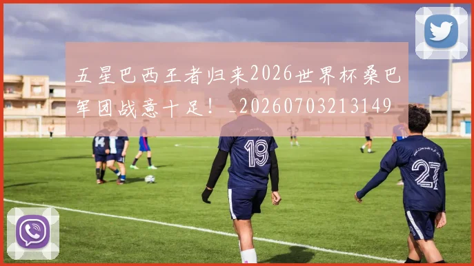 五星巴西王者归来2026世界杯桑巴军团战意十足！_20260703213149