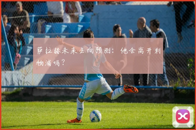 萨拉赫未来去向预测：他会离开利物浦吗？