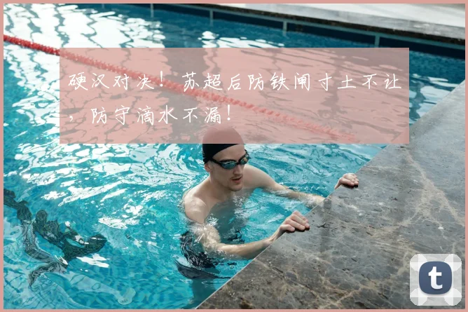 硬汉对决!苏超后防铁闸寸土不让,防守滴水不漏!