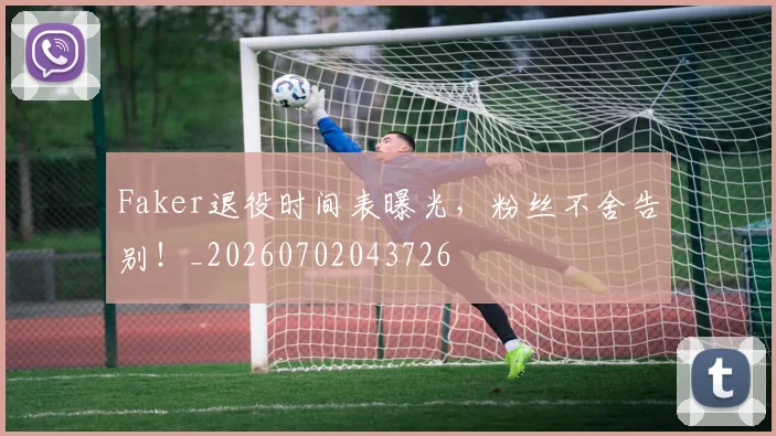 Faker退役时间表曝光，粉丝不舍告别！_20260702043726