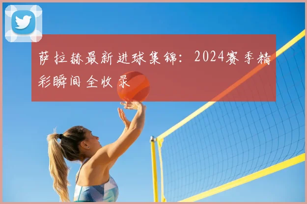 萨拉赫最新进球集锦：2024赛季精彩瞬间全收录