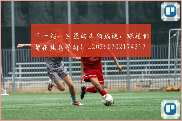 下一站，巨星的去向成谜，球迷们都在焦急等待！_20260702174217