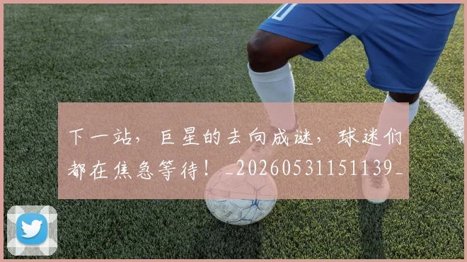 下一站,巨星的去向成谜,球迷们都在焦急等待!_20260531151139_20260702174220