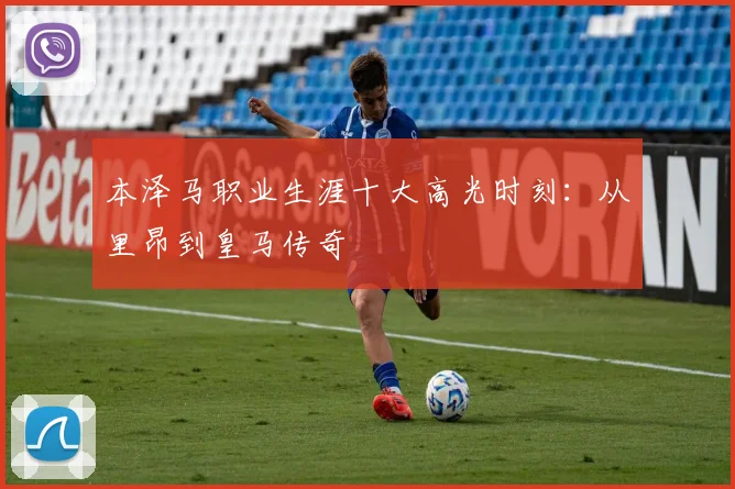 本泽马职业生涯十大高光时刻：从里昂到皇马传奇