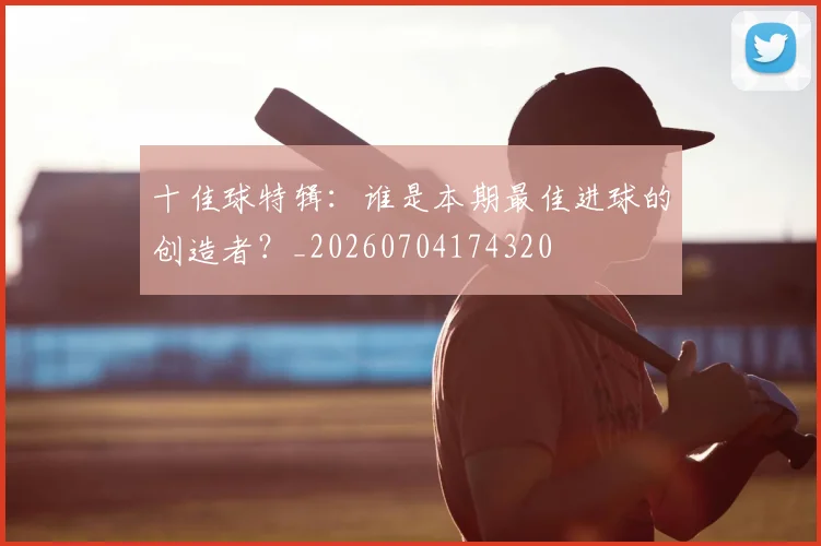 十佳球特辑：谁是本期最佳进球的创造者？_20260704174320