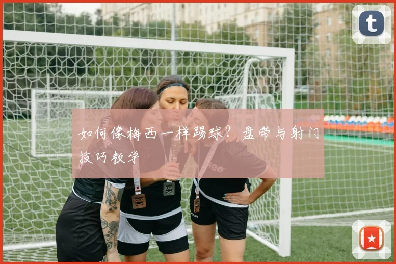 如何像梅西一样踢球？盘带与射门技巧教学